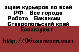 ищем курьеров по всей РФ - Все города Работа » Вакансии   . Ставропольский край,Ессентуки г.